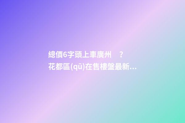 總價6字頭上車廣州？花都區(qū)在售樓盤最新報價出爐